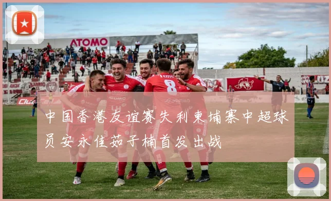 中国香港友谊赛失利柬埔寨中超球员安永佳茹子楠首发出战