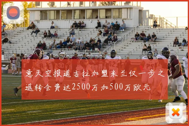 意天空报道吉拉加盟米兰仅一步之遥转会费达2500万加500万欧元
