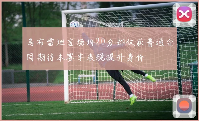 乌布雷坦言场均20分却仅获普通合同期待本赛季表现提升身价