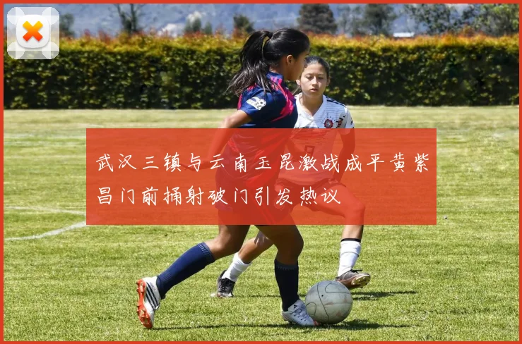 武汉三镇与云南玉昆激战成平黄紫昌门前捅射破门引发热议