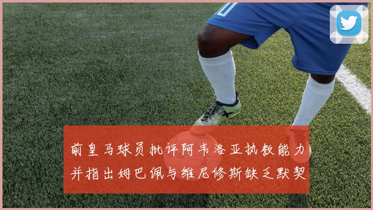 前皇马球员批评阿韦洛亚执教能力并指出姆巴佩与维尼修斯缺乏默契