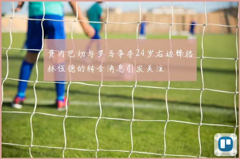 费内巴切与罗马争夺24岁右边锋格林伍德的转会消息引发关注