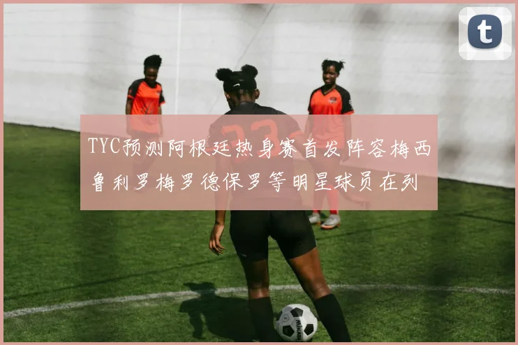 TYC预测阿根廷热身赛首发阵容梅西鲁利罗梅罗德保罗等明星球员在列