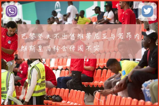 巴黎坚决不出售维蒂尼亚与若昂内维斯皇马转会传闻不实