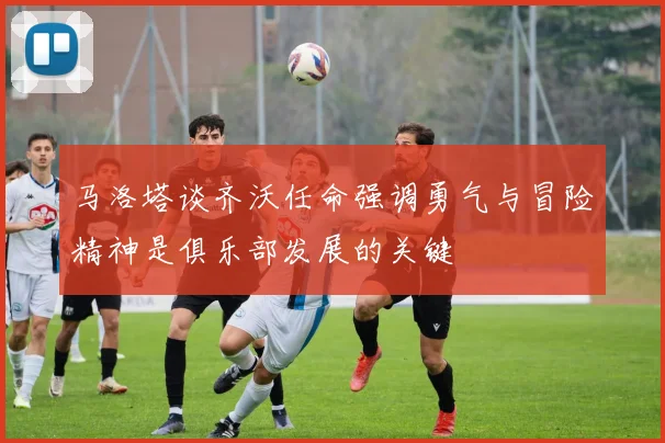 马洛塔谈齐沃任命强调勇气与冒险精神是俱乐部发展的关键