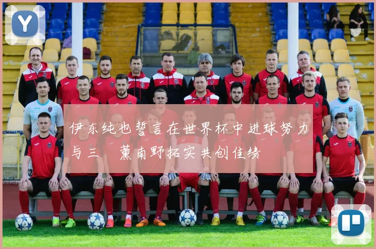 伊东纯也誓言在世界杯中进球努力与三笘薰南野拓实共创佳绩