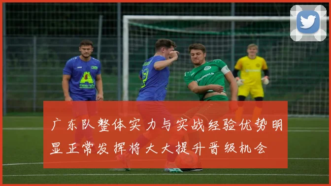 广东队整体实力与实战经验优势明显正常发挥将大大提升晋级机会