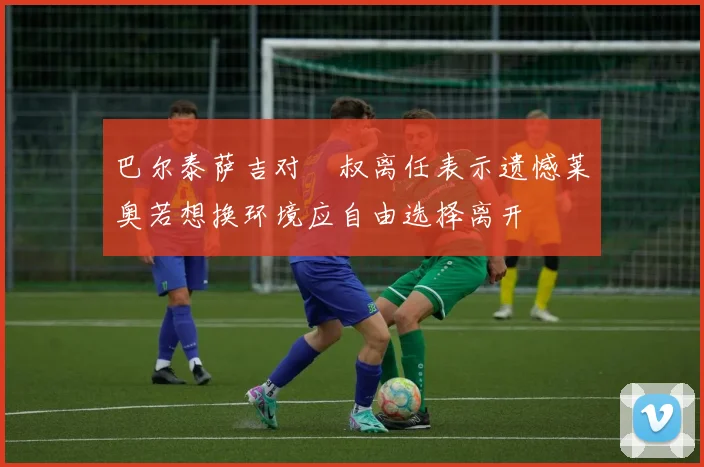 巴尔泰萨吉对囧叔离任表示遗憾莱奥若想换环境应自由选择离开
