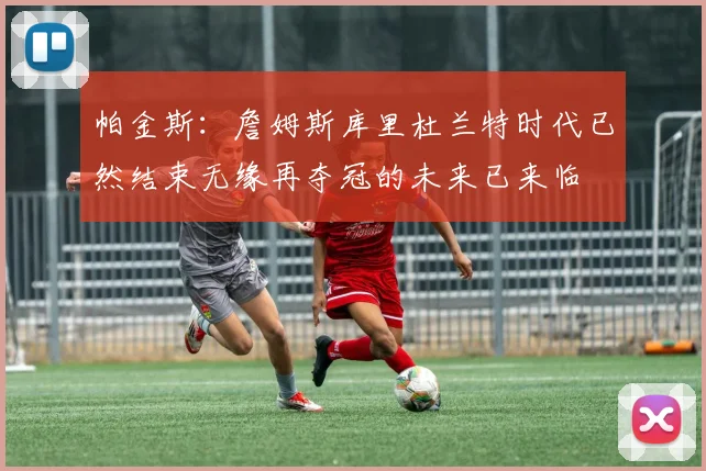 帕金斯：詹姆斯库里杜兰特时代已然结束无缘再夺冠的未来已来临