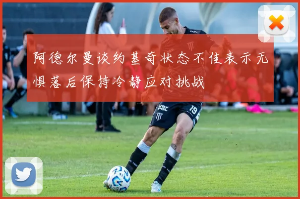 阿德尔曼谈约基奇状态不佳表示无惧落后保持冷静应对挑战
