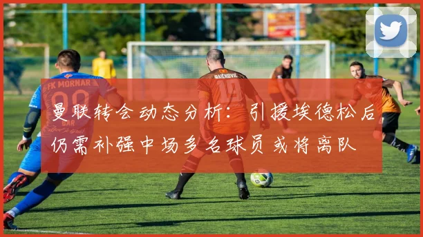 曼联转会动态分析：引援埃德松后仍需补强中场多名球员或将离队