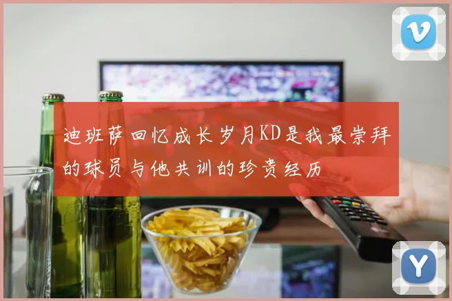 迪班萨回忆成长岁月KD是我最崇拜的球员与他共训的珍贵经历