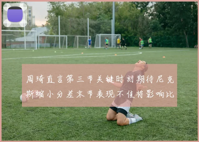 周琦直言第三节关键时刻期待尼克斯缩小分差末节表现不佳将影响比赛结果