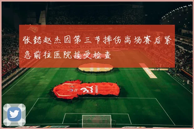张懿赵杰因第三节摔伤离场赛后紧急前往医院接受检查