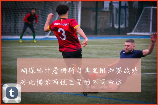 湖媒统计詹姆斯与库里附加赛战绩对比揭示两位巨星的不同命运