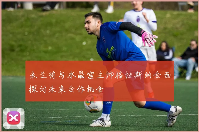 米兰将与水晶宫主帅格拉斯纳会面探讨未来合作机会
