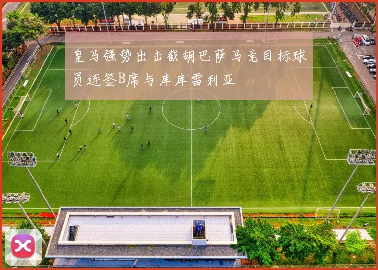 皇马强势出击截胡巴萨马竞目标球员连签B席与库库雷利亚