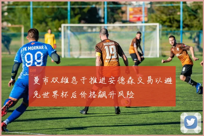 曼市双雄急于推进安德森交易以避免世界杯后价格飙升风险