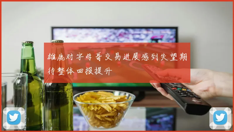 雄鹿对字母哥交易进展感到失望期待整体回报提升