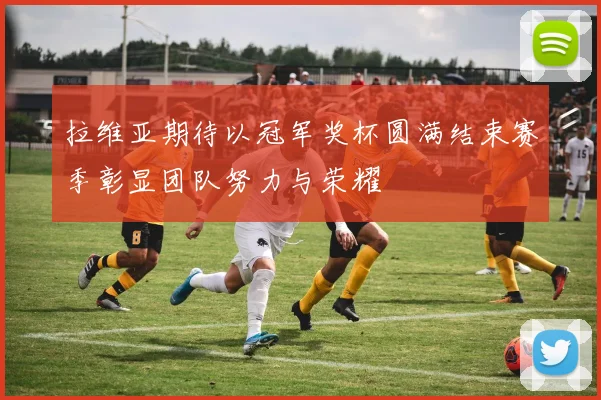 拉维亚期待以冠军奖杯圆满结束赛季彰显团队努力与荣耀