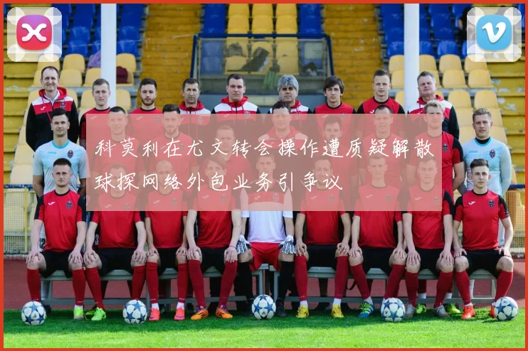 科莫利在尤文转会操作遭质疑解散球探网络外包业务引争议
